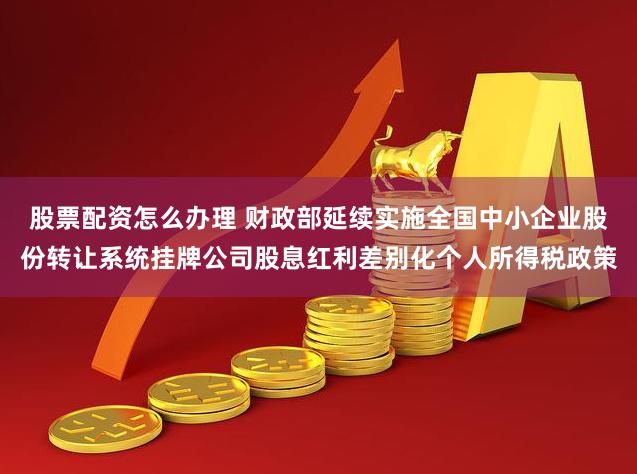 股票配资怎么办理 财政部延续实施全国中小企业股份转让系统挂牌公司股息红利差别化个人所得税政策