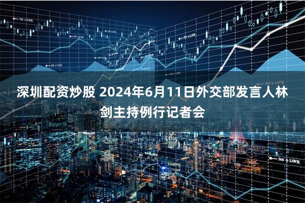 深圳配资炒股 2024年6月11日外交部发言人林剑主持例行记者会