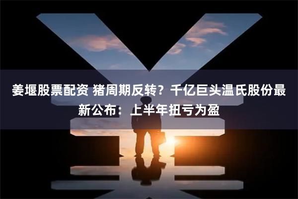 姜堰股票配资 猪周期反转？千亿巨头温氏股份最新公布：上半年扭亏为盈