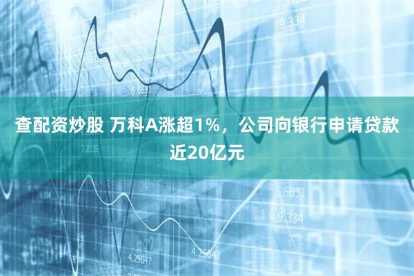 查配资炒股 万科A涨超1%，公司向银行申请贷款近20亿元