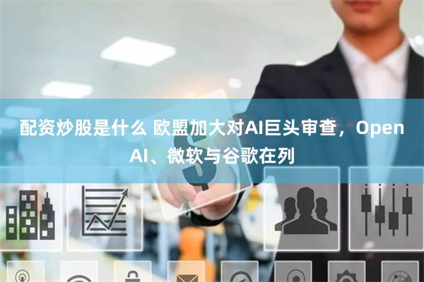 配资炒股是什么 欧盟加大对AI巨头审查，OpenAI、微软与谷歌在列