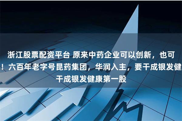 浙江股票配资平台 原来中药企业可以创新，也可以国际化！六百年老字号昆药集团，华润入主，要干成银发健康第一股