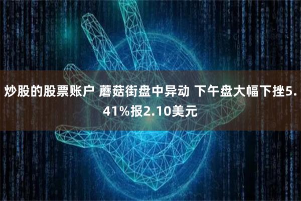 炒股的股票账户 蘑菇街盘中异动 下午盘大幅下挫5.41%报2.10美元