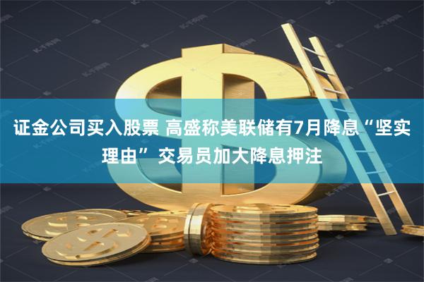 证金公司买入股票 高盛称美联储有7月降息“坚实理由” 交易员加大降息押注