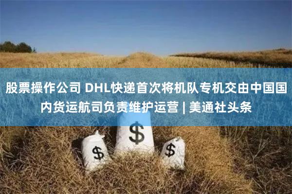 股票操作公司 DHL快递首次将机队专机交由中国国内货运航司负责维护运营 | 美通社头条