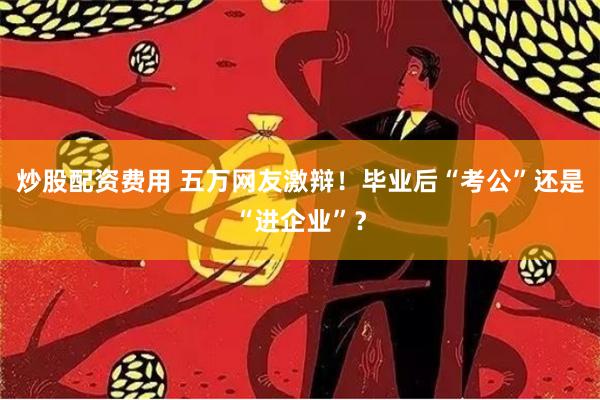 炒股配资费用 五万网友激辩！毕业后“考公”还是“进企业”？