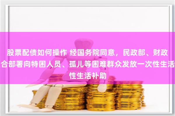 股票配债如何操作 经国务院同意，民政部、财政部联合部署向特困人员、孤儿等困难群众发放一次性生活补助