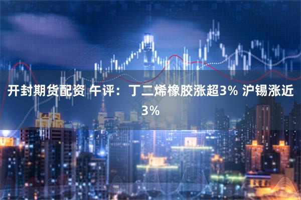 开封期货配资 午评：丁二烯橡胶涨超3% 沪锡涨近3%