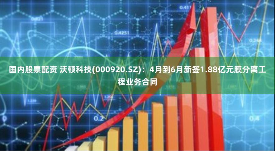 国内股票配资 沃顿科技(000920.SZ)：4月到6月新签1.88亿元膜分离工程业务合同