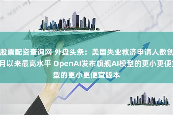 股票配资查询网 外盘头条：美国失业救济申请人数创去年8月以来最高水平 OpenAI发布旗舰AI模型的更小更便宜版本