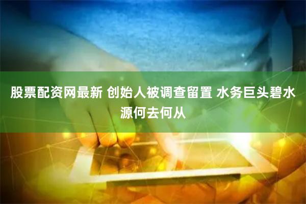 股票配资网最新 创始人被调查留置 水务巨头碧水源何去何从