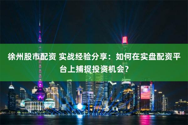 徐州股市配资 实战经验分享：如何在实盘配资平台上捕捉投资机会？