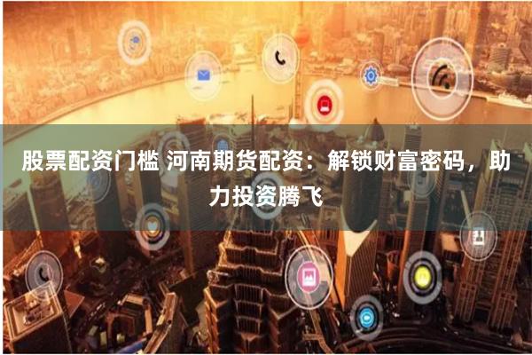 股票配资门槛 河南期货配资：解锁财富密码，助力投资腾飞