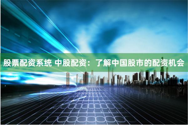 股票配资系统 中股配资：了解中国股市的配资机会