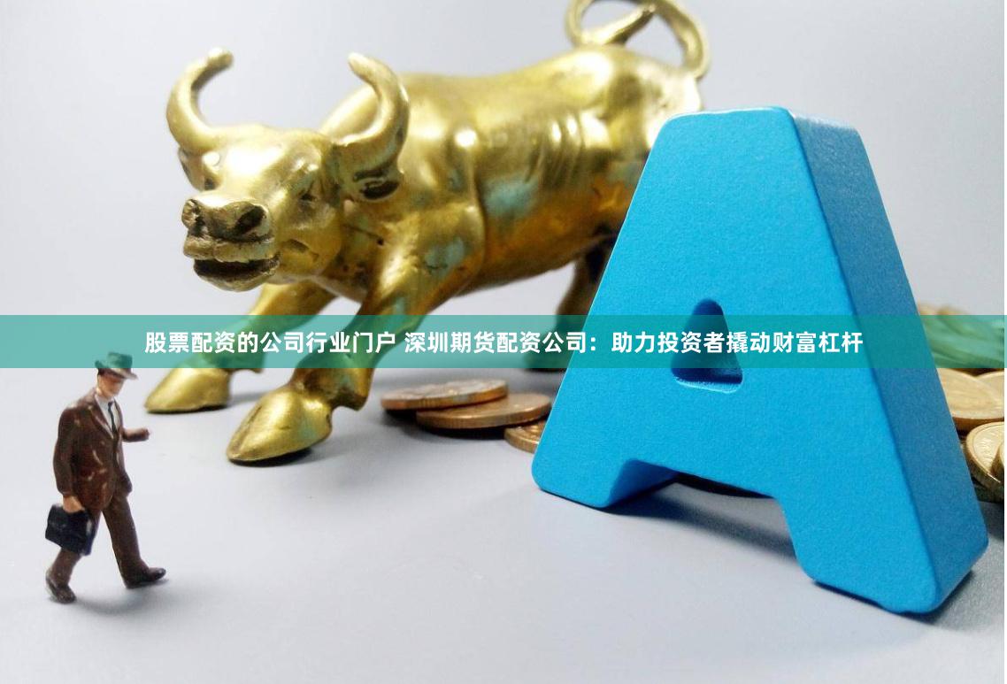 股票配资的公司行业门户 深圳期货配资公司：助力投资者撬动财富杠杆