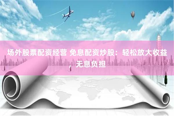 场外股票配资经营 免息配资炒股：轻松放大收益，无息负担