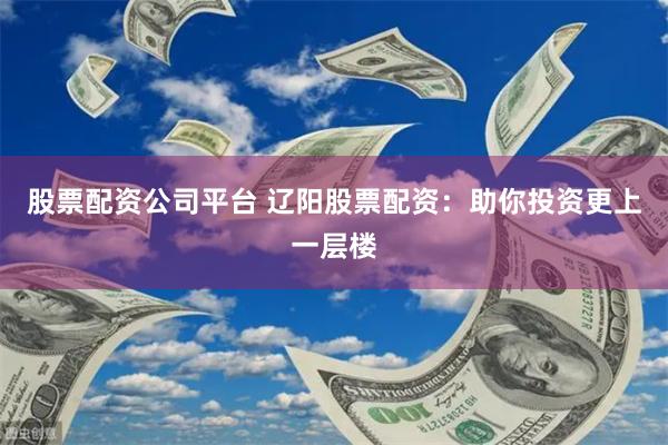 股票配资公司平台 辽阳股票配资：助你投资更上一层楼